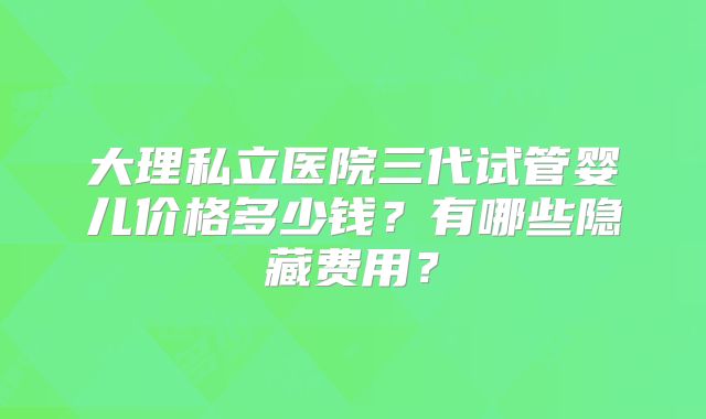 大理私立医院三代试管婴儿价格多少钱?有哪些隐藏费用?