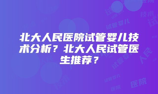 北大人民医院试管婴儿技术分析？北大人民试管医生推荐？