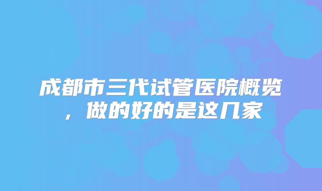 成都市三代试管医院概览，做的好的是这几家