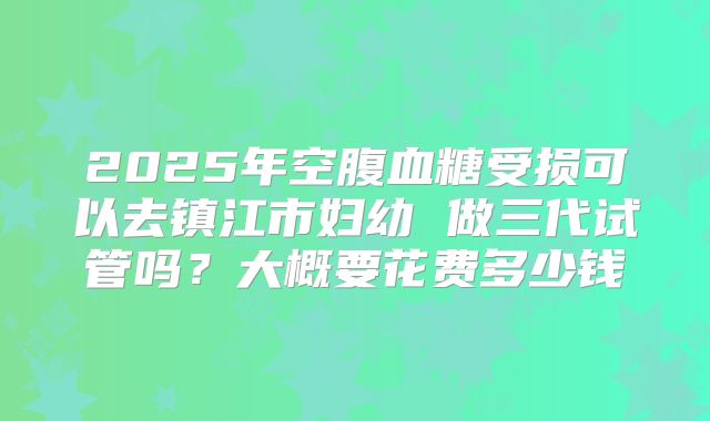 2025年空腹血糖受损可以去镇江市妇幼 做三代试管吗?大概要花费多少钱