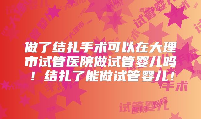 做了结扎手术可以在大理市试管医院做试管婴儿吗！结扎了能做试管婴儿！