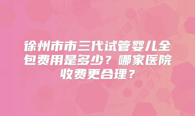 徐州市市三代试管婴儿全包费用是多少？哪家医院收费更合理？