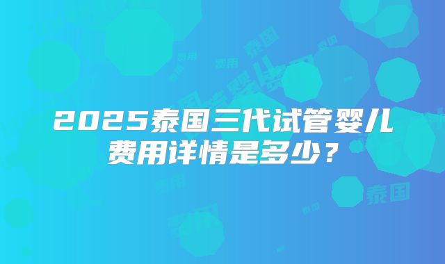 2025泰国三代试管婴儿费用详情是多少?