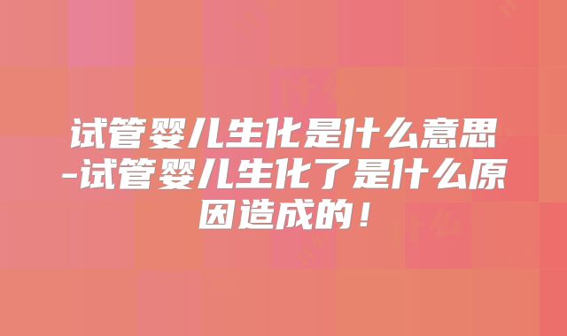 试管婴儿生化是什么意思-试管婴儿生化了是什么原因造成的!
