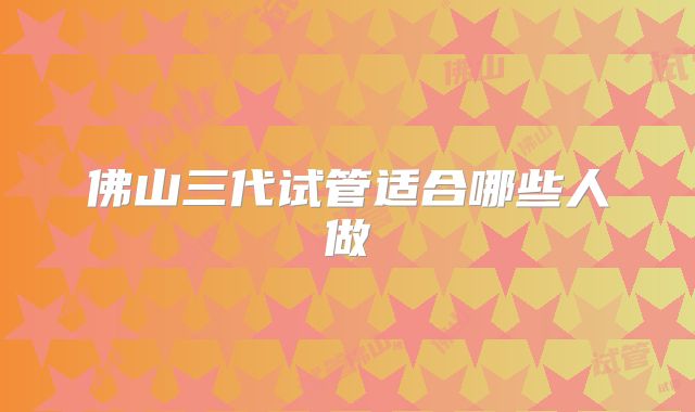 佛山三代试管适合哪些人做
