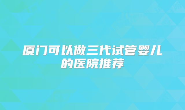 厦门可以做三代试管婴儿的医院推荐