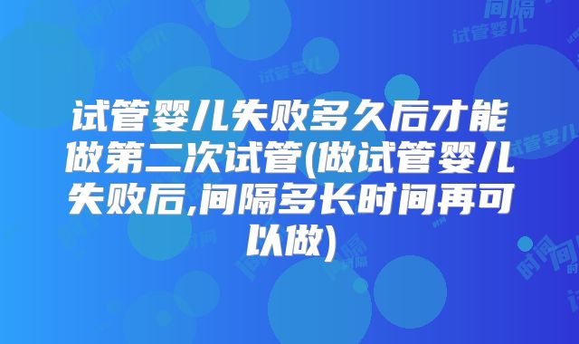 试管婴儿失败多久后才能做第二次试管(做试管婴儿失败后,间隔多长时间再可以做)