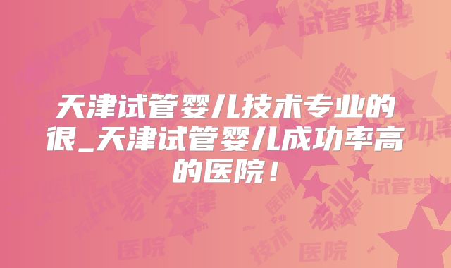 天津试管婴儿技术专业的很_天津试管婴儿成功率高的医院！