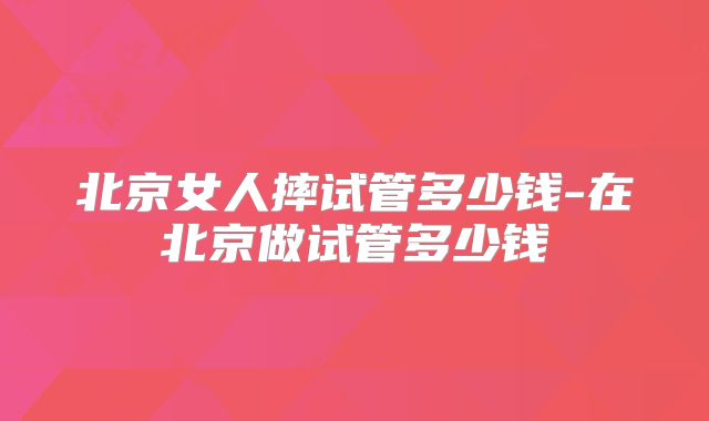 北京女人摔试管多少钱-在北京做试管多少钱