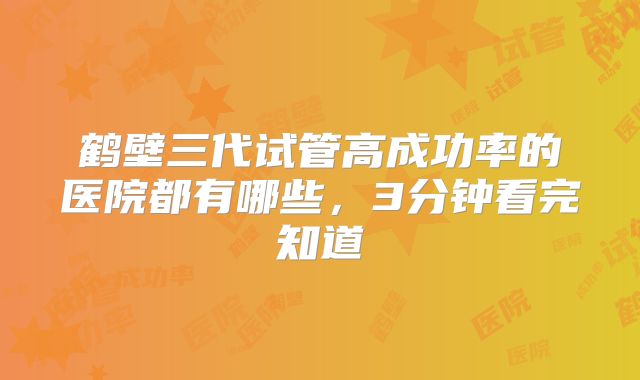 鹤壁三代试管高成功率的医院都有哪些，3分钟看完知道
