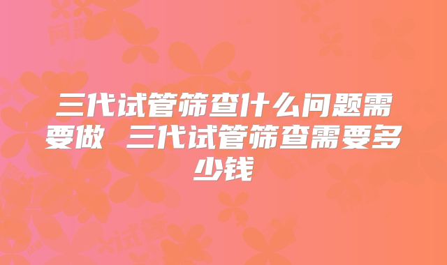 三代试管筛查什么问题需要做 三代试管筛查需要多少钱