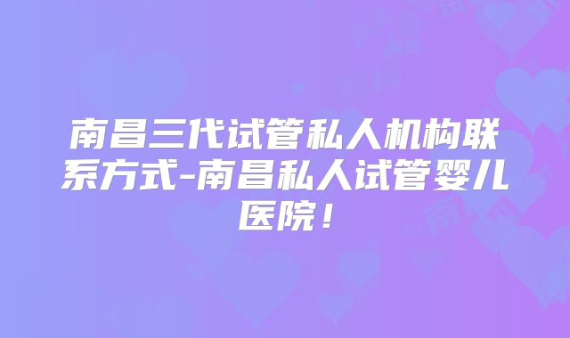 南昌三代试管私人机构联系方式-南昌私人试管婴儿医院！