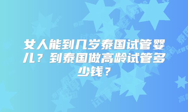 女人能到几岁泰国试管婴儿？到泰国做高龄试管多少钱？