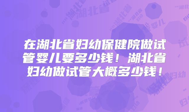 在湖北省妇幼保健院做试管婴儿要多少钱!湖北省妇幼做试管大概多少钱!