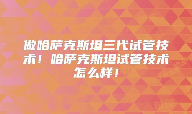 做哈萨克斯坦三代试管技术！哈萨克斯坦试管技术怎么样！
