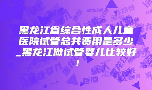 黑龙江省综合性成人儿童医院试管总共费用是多少_黑龙江做试管婴儿比较好!