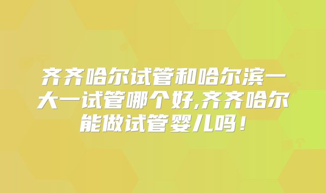 齐齐哈尔试管和哈尔滨一大一试管哪个好,齐齐哈尔能做试管婴儿吗！