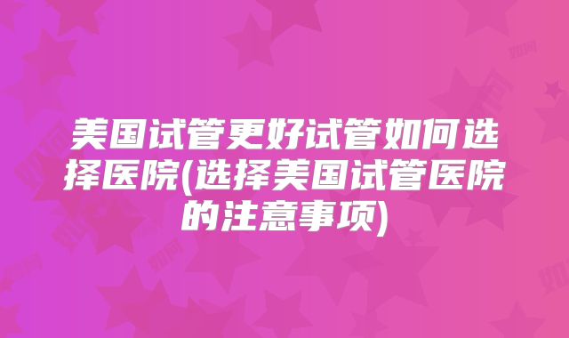 美国试管更好试管如何选择医院(选择美国试管医院的注意事项)