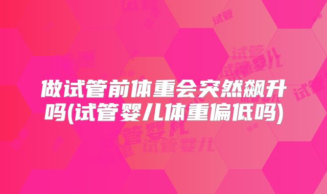 做试管前体重会突然飙升吗(试管婴儿体重偏低吗)