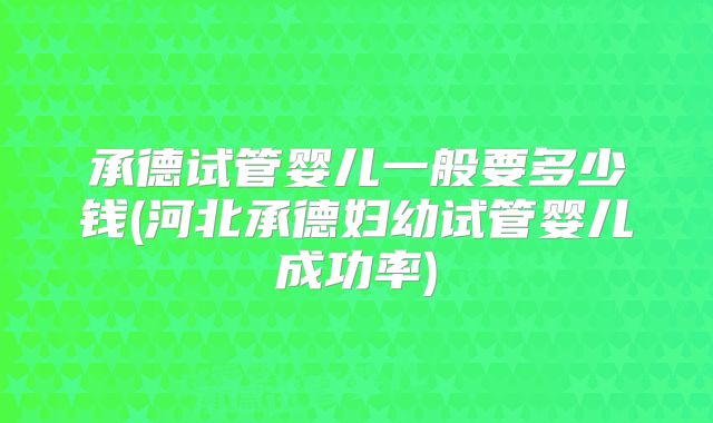 承德试管婴儿一般要多少钱(河北承德妇幼试管婴儿成功率)
