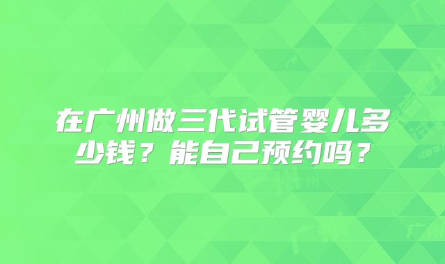 在广州做三代试管婴儿多少钱？能自己预约吗？