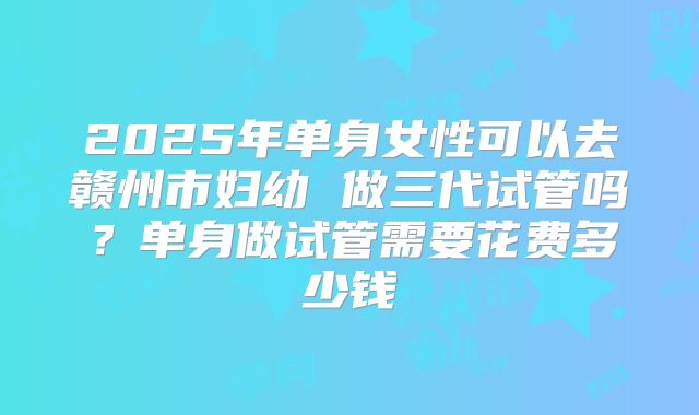 2025年单身女性可以去赣州市妇幼 做三代试管吗?单身做试管需要花费多少钱