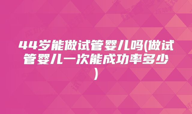 44岁能做试管婴儿吗(做试管婴儿一次能成功率多少)