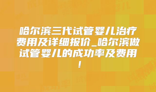 哈尔滨三代试管婴儿治疗费用及详细报价_哈尔滨做试管婴儿的成功率及费用！