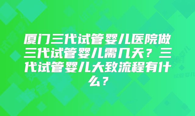 厦门三代试管婴儿医院做三代试管婴儿需几天？三代试管婴儿大致流程有什么？