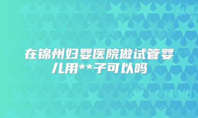 在锦州妇婴医院做试管婴儿用**子可以吗
