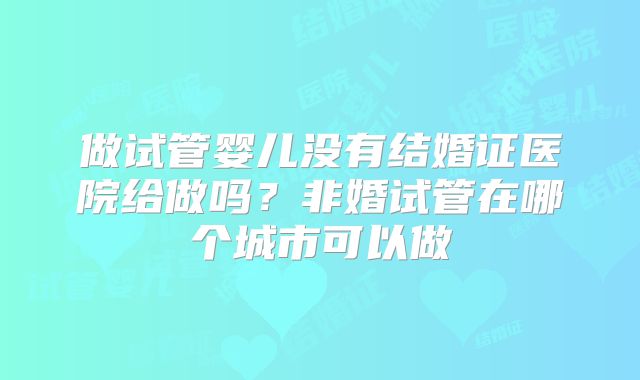 做试管婴儿没有结婚证医院给做吗？非婚试管在哪个城市可以做
