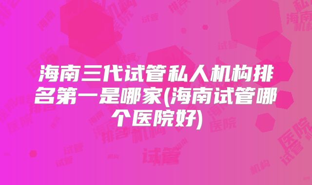 海南三代试管私人机构排名第一是哪家(海南试管哪个医院好)