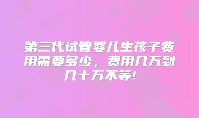 第三代试管婴儿生孩子费用需要多少,费用几万到几十万不等!
