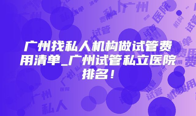 广州找私人机构做试管费用清单_广州试管私立医院排名!