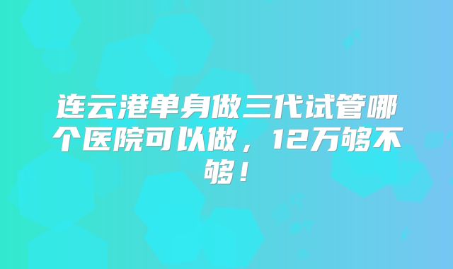 连云港单身做三代试管哪个医院可以做,12万够不够!