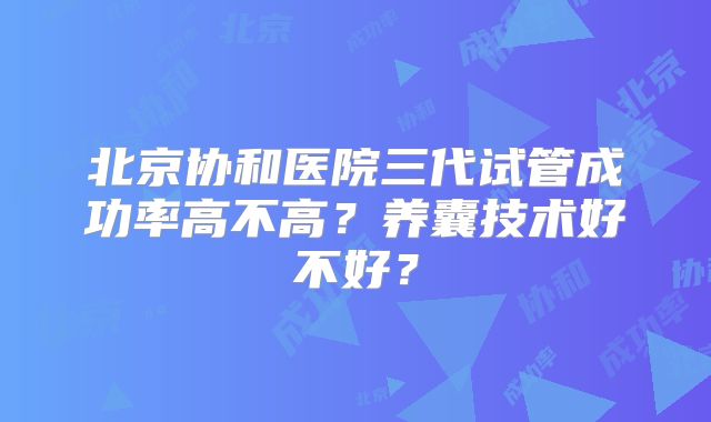 北京协和医院三代试管成功率高不高?养囊技术好不好?
