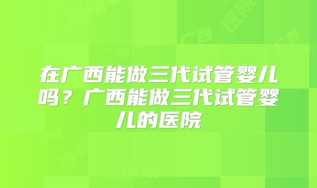 在广西能做三代试管婴儿吗？广西能做三代试管婴儿的医院