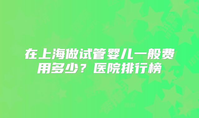 在上海做试管婴儿一般费用多少?医院排行榜