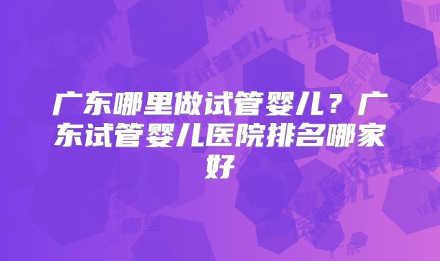 广东哪里做试管婴儿？广东试管婴儿医院排名哪家好
