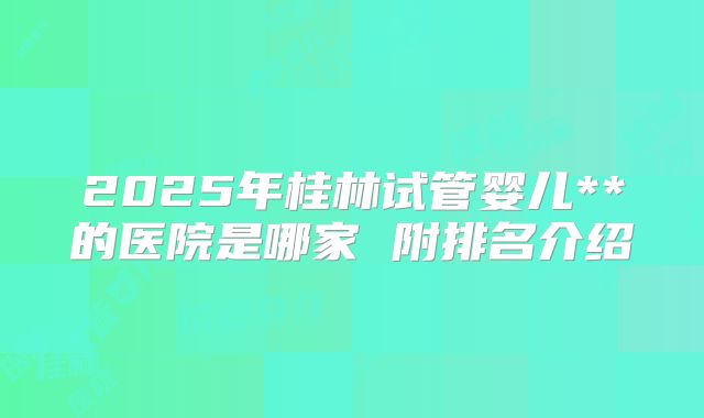 2025年桂林试管婴儿**的医院是哪家 附排名介绍