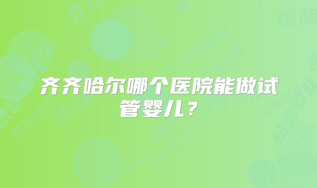 齐齐哈尔哪个医院能做试管婴儿?