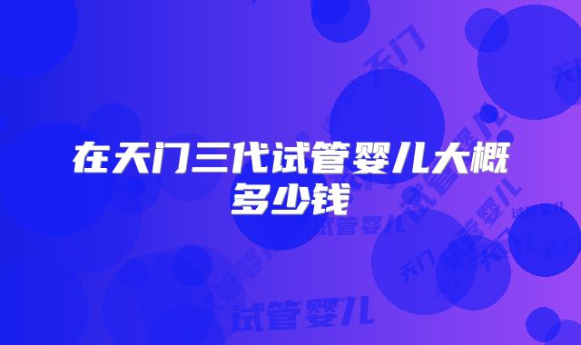 在天门三代试管婴儿大概多少钱