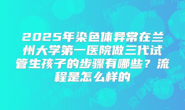 2025年染色体异常在兰州大学第一医院做三代试管生孩子的步骤有哪些?流程是怎么样的