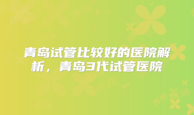 青岛试管比较好的医院解析，青岛3代试管医院