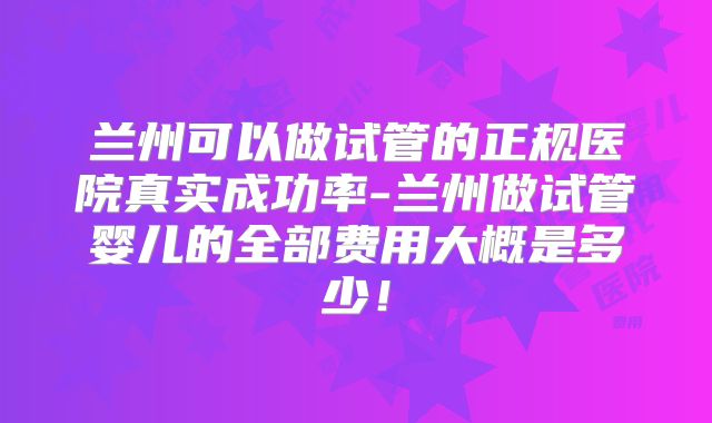 兰州可以做试管的正规医院真实成功率-兰州做试管婴儿的全部费用大概是多少!