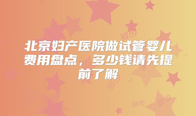 北京妇产医院做试管婴儿费用盘点，多少钱请先提前了解