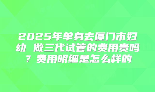 2025年单身去厦门市妇幼 做三代试管的费用贵吗?费用明细是怎么样的