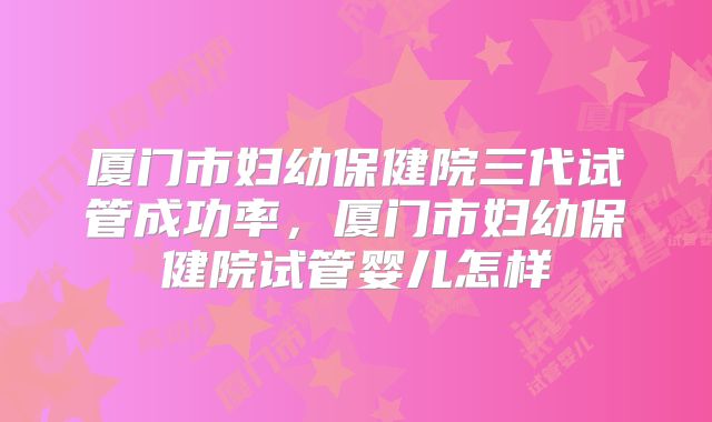 厦门市妇幼保健院三代试管成功率，厦门市妇幼保健院试管婴儿怎样
