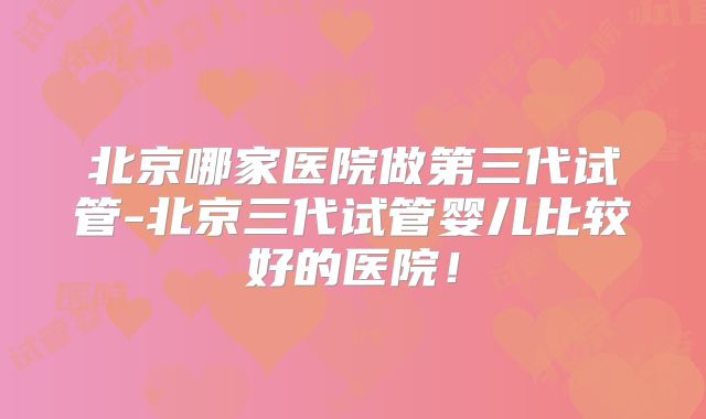 北京哪家医院做第三代试管-北京三代试管婴儿比较好的医院！