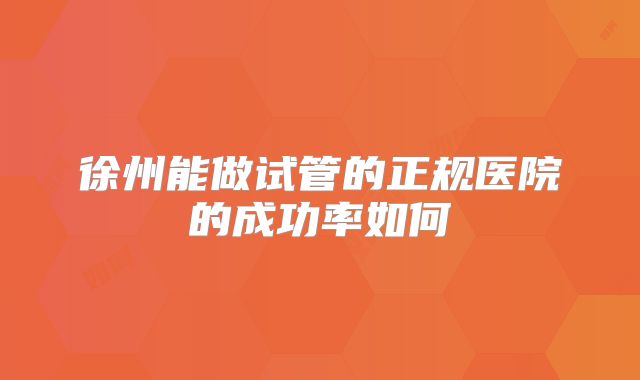 徐州能做试管的正规医院的成功率如何
